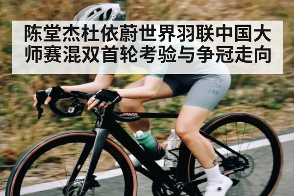 陈堂杰杜依蔚世界羽联中国大师赛混双首轮考验与争冠走向