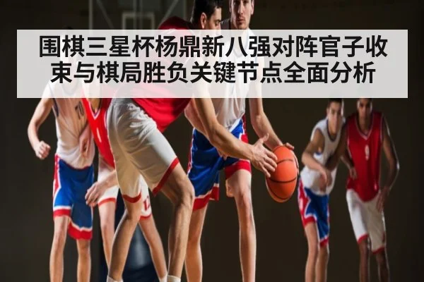 围棋三星杯杨鼎新八强对阵官子收束与棋局胜负关键节点全面分析