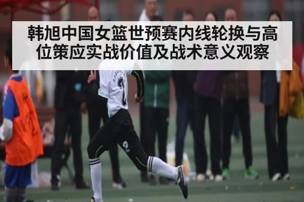 韩旭中国女篮世预赛内线轮换与高位策应实战价值及战术意义观察